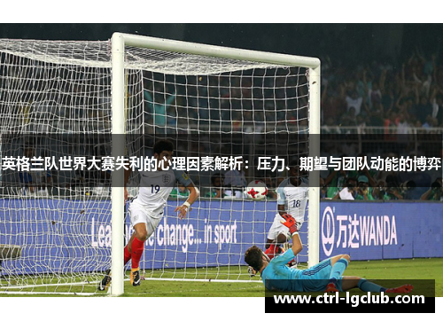 英格兰队世界大赛失利的心理因素解析：压力、期望与团队动能的博弈