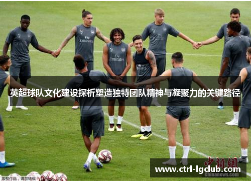 英超球队文化建设探析塑造独特团队精神与凝聚力的关键路径