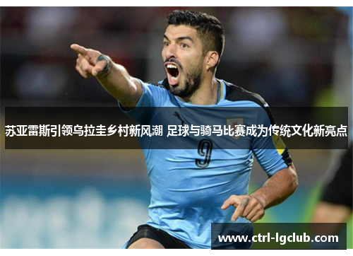 苏亚雷斯引领乌拉圭乡村新风潮 足球与骑马比赛成为传统文化新亮点