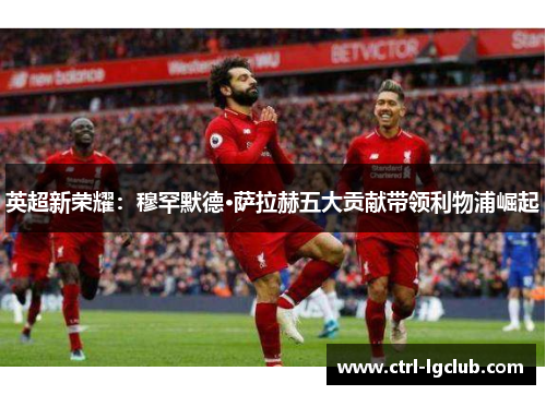 英超新荣耀:穆罕默德·萨拉赫五大贡献带领利物浦崛起 英超新荣耀:穆罕默德·萨拉赫五大贡献带领利物浦崛起