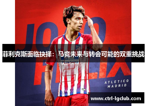 菲利克斯面临抉择：马竞未来与转会可能的双重挑战