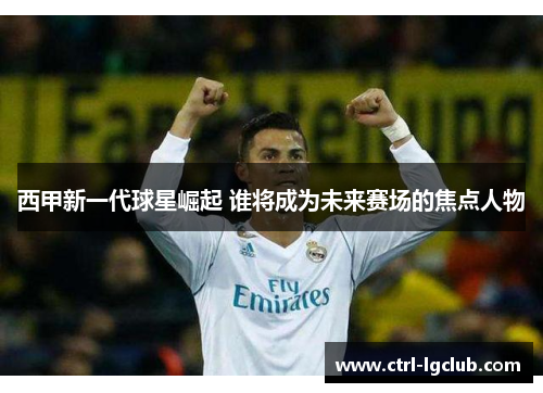 西甲新一代球星崛起 谁将成为未来赛场的焦点人物 西甲新一代球星崛起 谁将成为未来赛场的焦点人物