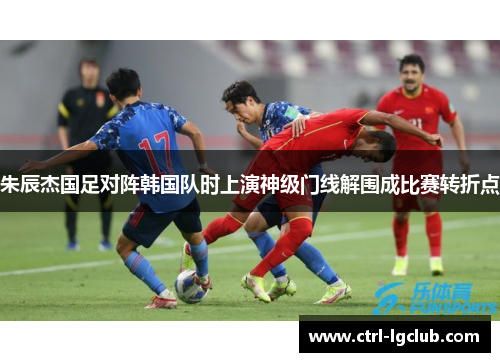 朱辰杰国足对阵韩国队时上演神级门线解围成比赛转折点