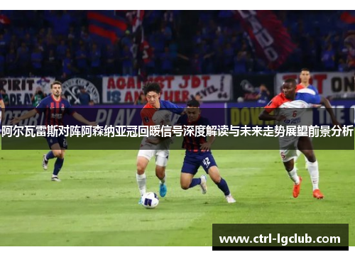 阿尔瓦雷斯对阵阿森纳亚冠回暖信号深度解读与未来走势展望前景分析