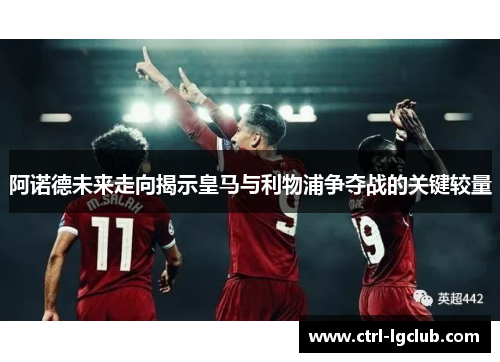 阿诺德未来走向揭示皇马与利物浦争夺战的关键较量